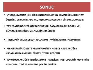 SONUÇ
  UYGULANMASINA İÇİN BİR KONTRENDİKASYON OLMADIĞI SÜRECE TAV
ÖZELLİKLİ CERRAHİLERDE KAÇINILMAMASI GEREKEN BİR UYGULAMADIR
 TAV PRATİĞİNDE PERİOPERATİF BAŞARI BASAMAKLARIN DOĞRU VE
GÜVENLİ BİR ŞEKİLDE İZLENMESİNE BAĞLIDIR
 FİBEROPTİK BRONKOSKOP KULLANIMI TAV İÇİN ALTIN STANDARTTIR
 PERİOPERATİF SÜREÇTE HEM HİPOKSİNİN HEM DE AKUT AKCİĞER
HASARLANMASININ ÖNLENMESİ TEMEL HEDEFTİR
  KORUYUCU AKCİĞER VENTİLASYON STRATEJİLERİ POSTOPERATİF MORBİDİTE
VE MORTALİTEYİ AZALTMADA ÇOK ÖNEMLİDİR
 