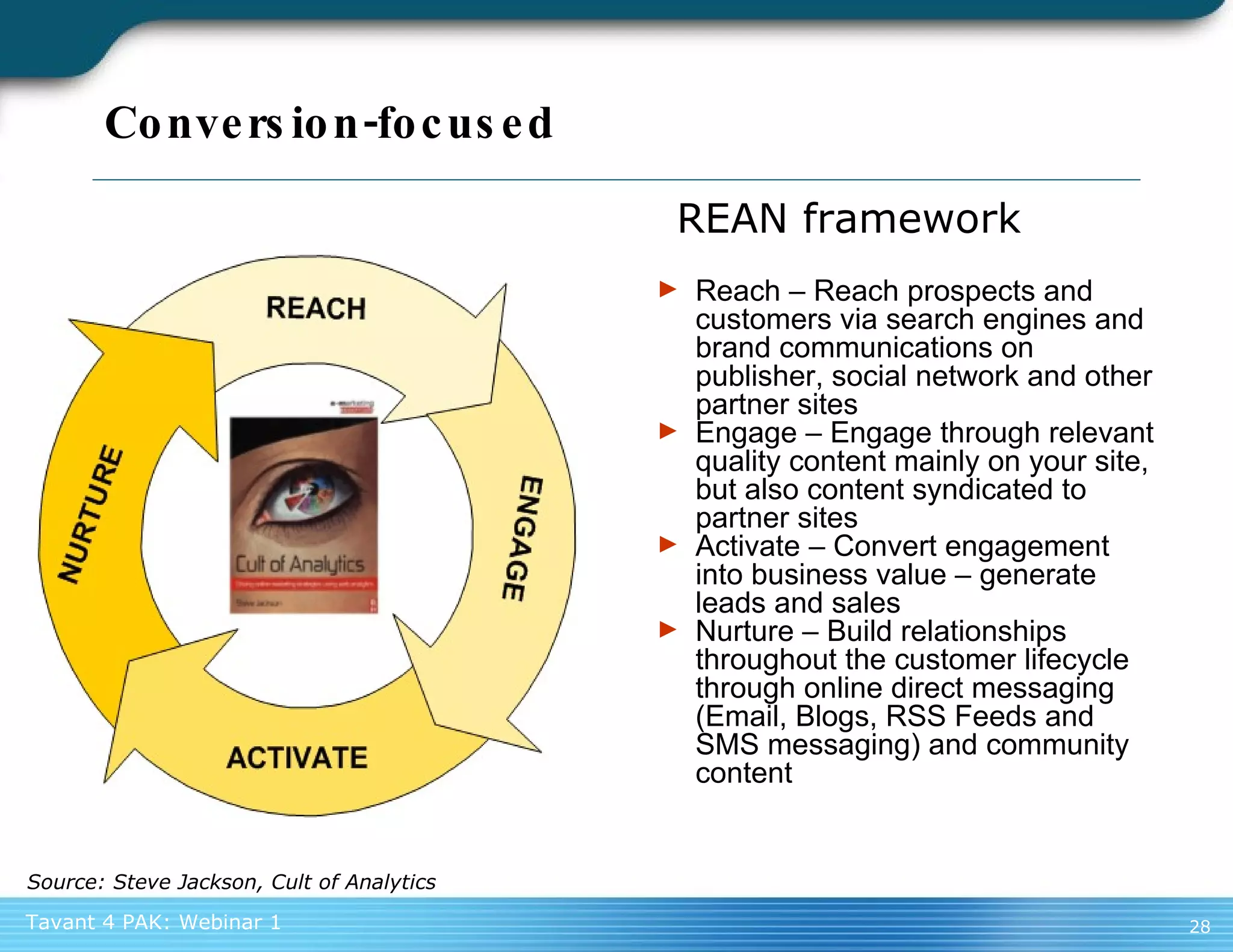 Conversion-focused Reach – Reach prospects and customers via search engines and brand communications on publisher, social network and other partner sites Engage – Engage through relevant quality content mainly on your site, but also content syndicated to partner sites Activate – Convert engagement into business value – generate leads and sales Nurture – Build relationships throughout the customer lifecycle through online direct messaging (Email, Blogs, RSS Feeds and SMS messaging) and community content REAN framework Source: Steve Jackson, Cult of Analytics 