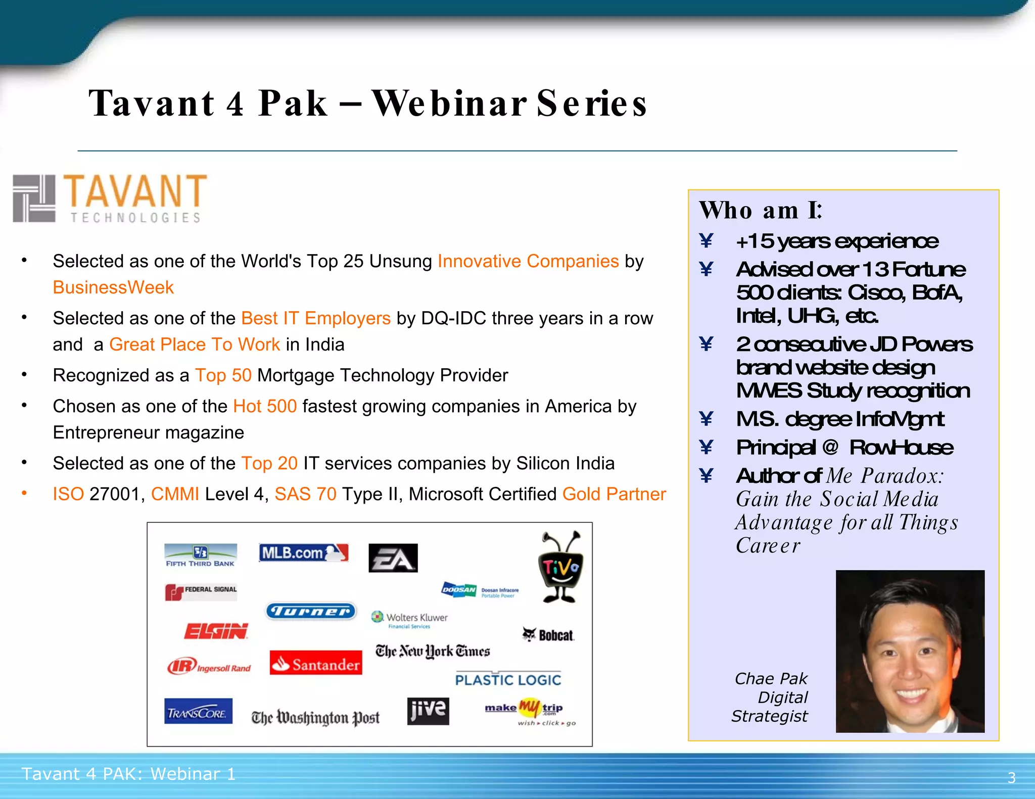 Tavant 4 Pak – Webinar Series Who am I: +15 years experience Advised over 13 Fortune 500 clients: Cisco, BofA, Intel, UHG, etc. 2 consecutive JD Powers brand website design MWES Study recognition M.S. degree InfoMgmt Principal @ RowHouse Author of  Me Paradox: Gain the Social Media Advantage for all Things Career Chae Pak Digital Strategist Selected as one of the World's Top 25 Unsung  Innovative Companies  by  BusinessWeek Selected as one of the  Best IT Employers  by DQ-IDC three years in a row and  a  Great Place To Work  in India Recognized as a  Top 50  Mortgage Technology Provider Chosen as one of the  Hot 500  fastest growing companies in America by Entrepreneur magazine Selected as one of the  Top 20  IT services companies by Silicon India ISO  27001,  CMMI  Level 4,  SAS 70  Type II, Microsoft Certified  Gold Partner 