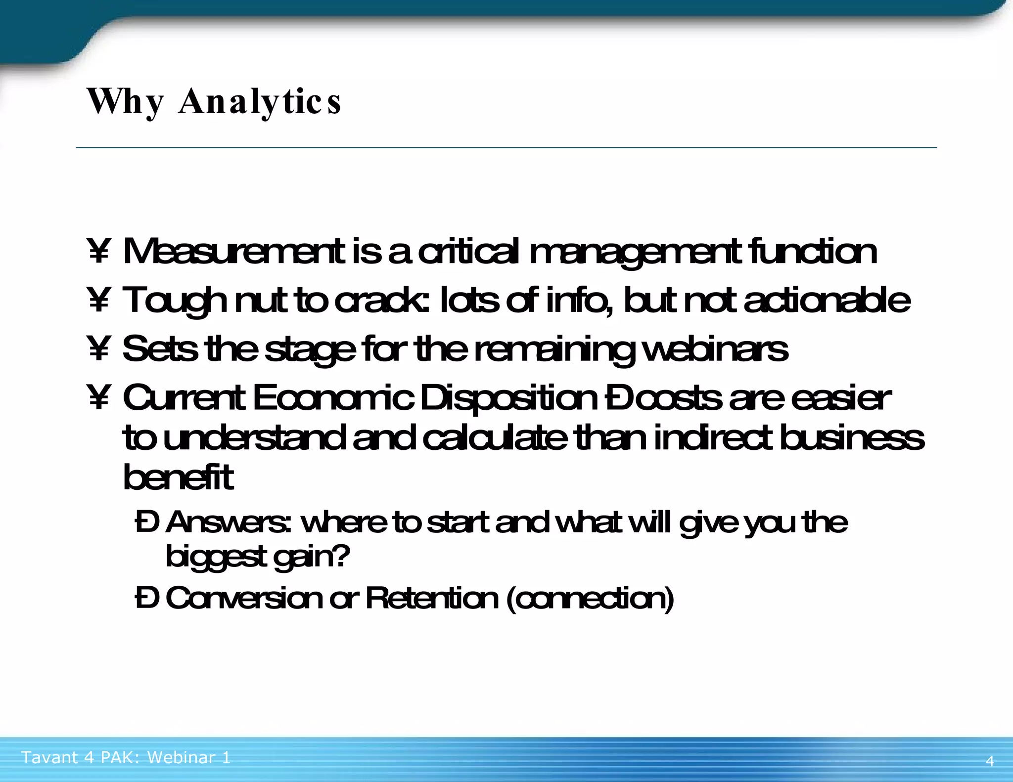 Why Analytics Measurement is a critical management function Tough nut to crack: lots of info, but not actionable Sets the stage for the remaining webinars Current Economic Disposition – costs are easier to understand and calculate than indirect business benefit Answers: where to start and what will give you the biggest gain? Conversion or Retention (connection) 