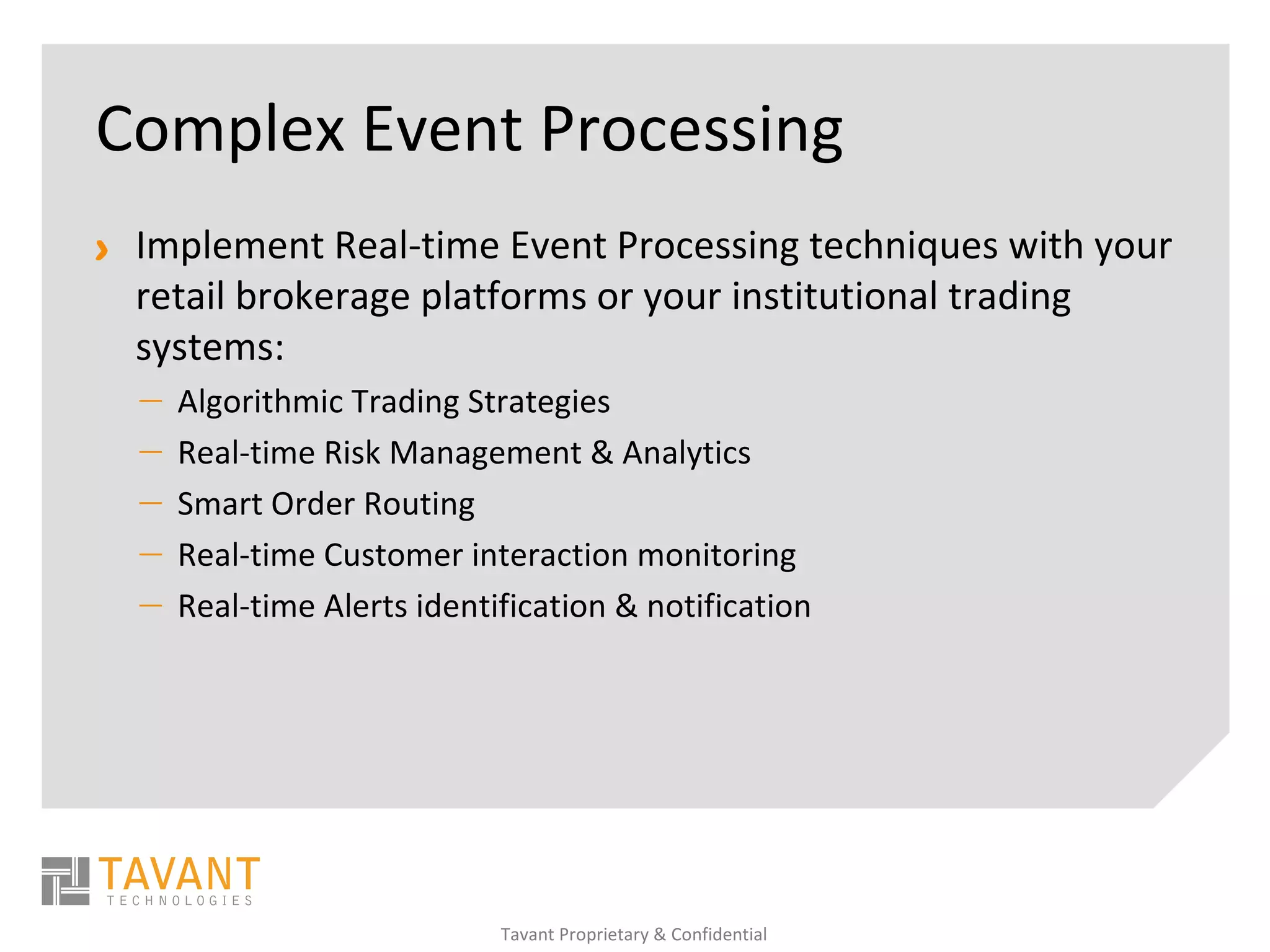 Complex Event Processing
> Implement Real-time Event Processing techniques with your
  retail brokerage platforms or your institutional trading
  systems:
  —   Algorithmic Trading Strategies
  —   Real-time Risk Management & Analytics
  —   Smart Order Routing
  —   Real-time Customer interaction monitoring
  —   Real-time Alerts identification & notification




                             Tavant Proprietary & Confidential
 
