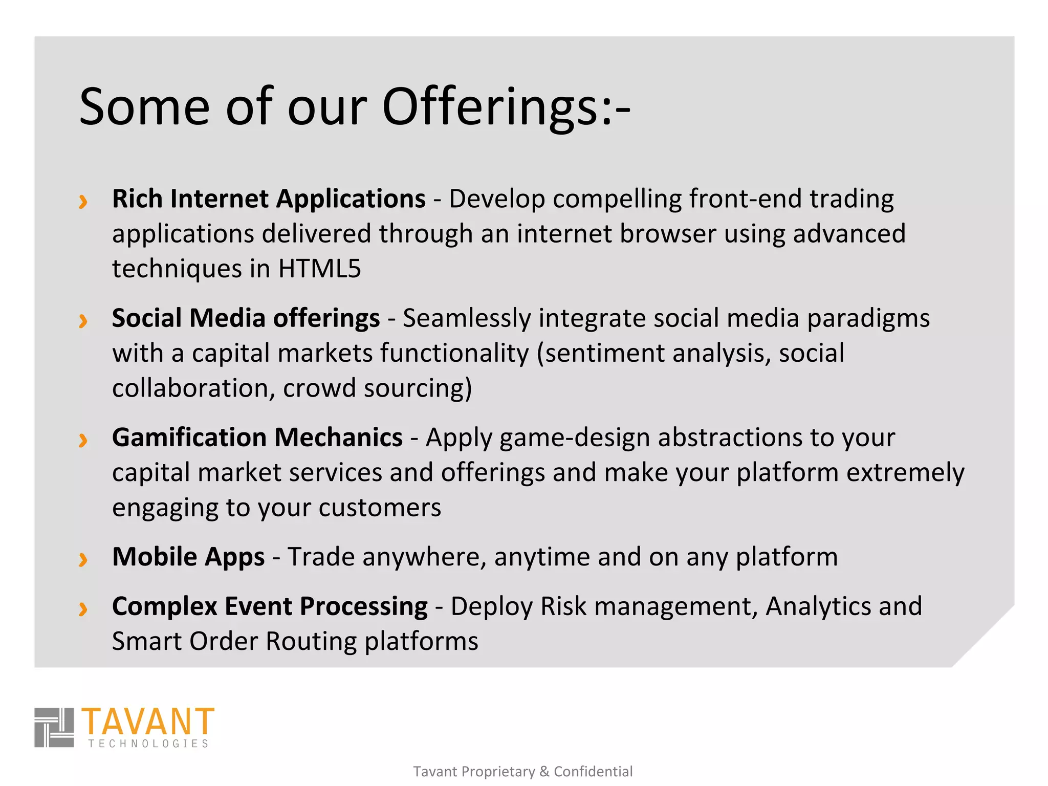 Some of our Offerings:-
> Rich Internet Applications - Develop compelling front-end trading
  applications delivered through an internet browser using advanced
  techniques in HTML5
> Social Media offerings - Seamlessly integrate social media paradigms
  with a capital markets functionality (sentiment analysis, social
  collaboration, crowd sourcing)
> Gamification Mechanics - Apply game-design abstractions to your
  capital market services and offerings and make your platform extremely
  engaging to your customers
> Mobile Apps - Trade anywhere, anytime and on any platform
> Complex Event Processing - Deploy Risk management, Analytics and
  Smart Order Routing platforms



                           Tavant Proprietary & Confidential
 