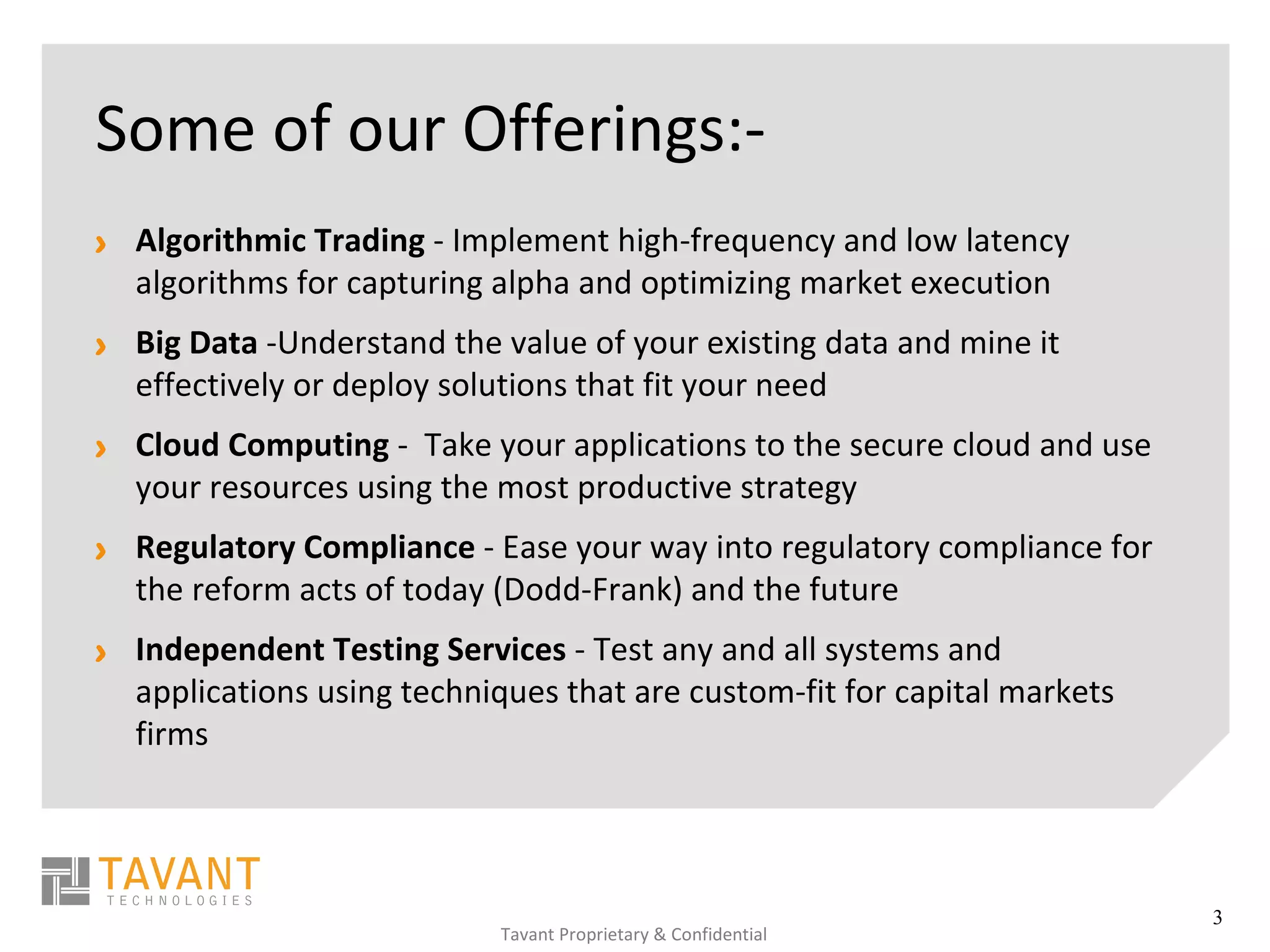Some of our Offerings:-
> Algorithmic Trading - Implement high-frequency and low latency
  algorithms for capturing alpha and optimizing market execution
> Big Data -Understand the value of your existing data and mine it
  effectively or deploy solutions that fit your need
> Cloud Computing - Take your applications to the secure cloud and use
  your resources using the most productive strategy
> Regulatory Compliance - Ease your way into regulatory compliance for
  the reform acts of today (Dodd-Frank) and the future
> Independent Testing Services - Test any and all systems and
  applications using techniques that are custom-fit for capital markets
  firms




                                                                          3
                            Tavant Proprietary & Confidential
 
