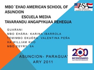 Mbo´ehao American School of AsuncionEscuela MediaTavaranduAngapykuaarehegua Guarani Mbo´ehára: Karina Ibarrola Temimbo´ekuéra: Valentina Peña  Ha William Kuo Mbo´esyry: 6A         Asuncion- Paraguay Ary 2011 