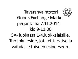 Tavaranvaihtotori
Goods Exchange Market
perjantaina 7.11.2014
klo 9-11.00
5A- luokassa 1-4.luokkalaisille.
Tuo joku esine, jota et tarvitse ja
vaihda se toiseen esineeseen.
 