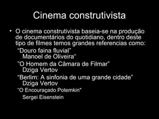 Cinema construtivista
• O cinema construtivista baseia-se na produção
  de documentários do quotidiano, dentro deste
  tipo de filmes temos grandes referencias como:
   “Douro faina fluvial”
     Manoel de Oliveira“
   ”O Homem da Câmara de Filmar”
     Dziga Vertov
   “Berlim: A sinfonia de uma grande cidade”
     Dziga Vertov
  “O Encouraçado Potemkin"
    Sergei Eisenstein
 