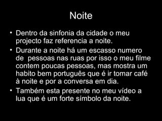 Noite
• Dentro da sinfonia da cidade o meu
  projecto faz referencia a noite.
• Durante a noite há um escasso numero
  de pessoas nas ruas por isso o meu filme
  contem poucas pessoas, mas mostra um
  habito bem português que é ir tomar café
  à noite e por a conversa em dia.
• Também esta presente no meu vídeo a
  lua que é um forte símbolo da noite.
 