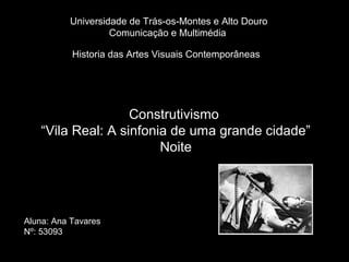 Universidade de Trás-os-Montes e Alto Douro
                   Comunicação e Multimédia

           Historia das Artes Visuais Contemporâneas




                   Construtivismo
   “Vila Real: A sinfonia de uma grande cidade”
                        Noite




Aluna: Ana Tavares
Nº: 53093
 