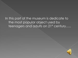 In this part of the museum is dedicate to
the most popular object used by
teenagers and adults on 21° century…..
 