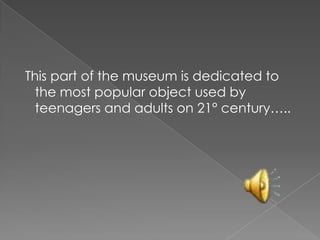 This part of the museum is dedicated to
the most popular object used by
teenagers and adults on 21° century…..
 