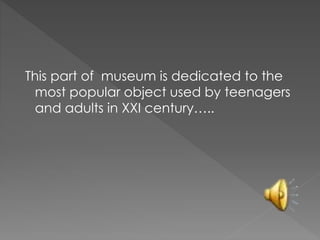 This part of museum is dedicated to the
most popular object used by teenagers
and adults in XXI century…..
 