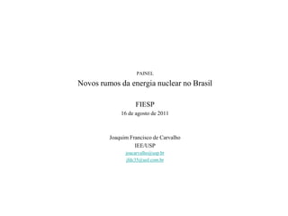 PAINEL

Novos rumos da energia nuclear no Brasil

                   FIESP
             16 de agosto de 2011



         Joaquim Francisco de Carvalho
                   IEE/USP
               joacarvalho@usp.br
               jfdc35@uol.com.br
 