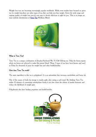Weight loss teas are becoming increasingly popular worldwide. While most studies have focused on green
tea for weight loss, there are other types of tea that can help you lose weight. Given the wide range and
varying quality of weight loss teas, it's not easy to decide which one is right for you. This is no longer an
issue with the introduction of Tava Tea Wellness Blend.




What is Tava Tea?

Tava Tea is a unique combination of Sencha, Puerh and Wu Yi Cliff Oolong tea. Only the finest, organic
whole tea leaves are selected to make this potent blend. These 3 types of tea have been known and used
in China for thousand of years for weight loss and other health benefits.

How does Tava Tea work?

The main ingredient in this tea is polyphenol. It is an antioxidant that increases metabolism and burns fat.

One of the causes of body fat storage is insulin spike after eating a carb meal. By drinking Tava Tea
within 15 minutes of consuming carbohydrate foods, it can slow down the release of insulin hormone and
reduce the likelihood of weight gain.

Polyphenols also have healing properties and health benefits.
 
