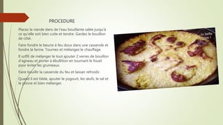 PROCEDURE
Placez la viande dans de l'eau bouillante salée jusqu'à
ce qu'elle soit bien cuite et tendre. Gardez le bouillon
de côté.
Faire fondre le beurre à feu doux dans une casserole et
fondre la farine. Tournez et mélangez le chauffage.
Il suffit de mélanger le tout ajouter 2 verres de bouillon
d'agneau et porter à ébullition en tournant le fouet
pour éviter les grumeaux.
Faire bouillir la casserole du feu et laisser refroidir.
Quand il est tiède, ajouter le yogourt, les œufs, le sel et
le poivre et bien mélanger.
 