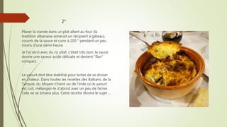2°
Placer la viande dans un plat allant au four (la
tradition albanaise aimerait un récipient à gâteau),
couvrir de la sauce et cuire à 200 ° pendant un peu
moins d'une demi-heure.
Je l'ai servi avec du riz pilaf, c'était très bon: la sauce
donne une saveur acide délicate et devient "flan"
compact.
Le yaourt doit être stabilisé pour éviter de se diviser
en chaleur. Dans toutes les recettes des Balkans, de la
Turquie, du Moyen-Orient ou de l'Inde où le yaourt
est cuit, mélangez-le d'abord avec un peu de farine.
Cela ne se brisera plus. Cette recette illustre le sujet ...
 
