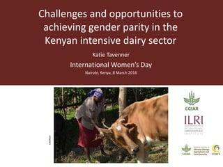 Challenges and opportunities to
achieving gender parity in the
Kenyan intensive dairy sector
Katie Tavenner
International Women’s Day
Nairobi, Kenya, 8 March 2016
ILRI/flickr
 