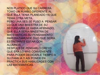 NOS PLATICO QUE SU CARRERA 
TOMO UN RUMBO DIFERENTE AL 
QUE ELLA TENIA PLANEADO YA QUE 
TENIA OTRA META. 
PERO UNA VES SE PUSO A PENSAR 
LO QUE UNA MAESTRA DE SU 
SECUNDARIA LE HABIA AFIRMADO, 
QUE ELLA SERIA MAESTRA DE 
MATEMATICAS,SU PENSAMIENTO 
INMEDIATAMENDE DIJO QUE SERIA 
ESTRESANTE ESTAR CON 
ALUMNOS. 
DESPUES DE PENSARLO CREYO 
QUE ERA LO MAS CONVENIENTE 
PARA PODER DEDICARLE TIEMPO A 
SU FAMILIA Y ASI PONER EN 
PRACTICA SUS HABILIDADES CON 
LAS MATEMATICAS. 
 
