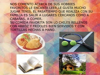 NOS COMENTO ACERCA DE SUS HOBBIES 
FAVORITOS LE ENCANTA LEER,LE GUSTA MUCHO 
JUGAR TENIS. EL PASATIEMPO QUE REALIZA CON SU 
FAMILIA ES SALIR A LUGARES CERCANOS COMO A 
CABAÑAS, A COMER. 
SU COMIDA FAVORITA SON LO CHILES RELLENOS 
CON ARROZ Y FRIJOLES BIEN SERVIDOS Y CON 
TORTILLAS HECHAS A MANO. 
 