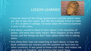 LESSON LEARNED
? I learned about all the things government controls which make
our day to day lives easier. Just like the example listed on table
1.1 of a student in college. Id never taken the time to examine
it prior to this class.
? One thing I wouldve liked to learn about is the transition of
power, and what that really means. What happens at the white
house, and the things we dont hear about when this is taking
place.
? One thing that I was not expecting to learn about, is how the
book compares our country and the systems we have here to
other countries. It was good to know a bit more, and makes me
appreciate my freedom, and America that much more.
 
