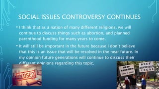 SOCIAL ISSUES CONTROVERSY CONTINUES
? I think that as a nation of many different religions, we will
continue to discuss things such as abortion, and planned
parenthood funding for many years to come.
? It will still be important in the future because I dont believe
that this is an issue that will be resolved in the near future. In
my opinion future generations will continue to discuss their
different opinions regarding this topic.
 