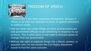 FREEDOM OF SPEECH
? I believe this is the most important amendment, because it
allows us to voice our opinions in favor, or against politicians
or political issues.
? Like our book says these things are what prompt politicians
and government officials to do something in response to our
protests. This is what gives us our right to demand action or
change from our government.
? Without the right to organize things like a March, protest, or
peaceful riots Im not certain the Civil Rights Movement
wouldve had the same outcome.
 