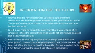 INFORMATION FOR THE FUTURE
? I learned that it is very important for us to keep our government
accountable. The founding fathers intended for the government to serve us,
the people so they must listen to us. In order to be heard we must stay
involved and active.
? I used to not really care about the government but it was because of my
ignorance, I chose the easiest thing which was to not get involved because I
didnt know much about it.
? After reading Influencing the government through mobilization and
participation I realized that when people protest they are not just wasting
time, but taking the time to stand for things they feel are important to them.
It has forever changed the image I had of protest participants.
 