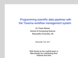 Programming scientific data pipelines with
the Taverna workflow management system
              Dr. Paolo Missier
         School of Computing Science
           Newcastle University, UK



              Newcastle, Feb. 2011




        With thanks to the myGrid team in
        Manchester for contributing their
                material and time
 