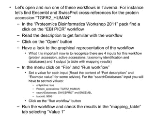 • Let’s open and run one of these workflows in Taverna. For instance
let’s find Ensembl and SwissProt cross-references for the protein
accession “TGFR2_HUMAN”
– In the “Proteomics Bioinformatics Workshop 2011” pack find a
click on the “EBI PICR” workflow
– Read the description to get familiar with the workflow
– Click on the “Open” button
– Have a look to the graphical representation of the workflow
• What it is important now is to recognize there are 4 inputs for this workflow
(protein accession, active accessions, taxonomy identification and
databases) and 1 output (a table with mapping results)
– In the menu click on “File” and “Run workflow”
• Set a value for each input (Read the content of “Port description” and
“Example value” for some advice). For the “searchDatabases” input you will
have to set two values:
– onlyActive: true
– Protein_accessions: TGFR2_HUMAN
– searchDatabases: SWISSPROT and ENSEMBL
– taxonId: 9606
• Click on the “Run workflow” button
– Run the workflow and check the results in the “mapping_table”
tab selecting “Value 1”
 