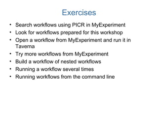 Exercises
• Search workflows using PICR in MyExperiment
• Look for workflows prepared for this workshop
• Open a workflow from MyExperiment and run it in
Taverna
• Try more workflows from MyExperiment
• Build a workflow of nested workflows
• Running a workflow several times
• Running workflows from the command line
 