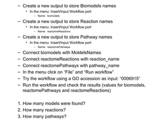 – Create a new output to store Biomodels names
• In the menu: Insert/Input Workflow port
– Name: biomodels
– Create a new output to store Reaction names
• In the menu: Insert/Input Workflow port
– Name: reactomeReactions
– Create a new output to store Pathway names
• In the menu: Insert/Input Workflow port
– Name: reactomePathways
– Connect biomodels with MoldelsNames
– Connect reactomeReactions with reaction_name
– Connect reactomePathways with pathway_name
– In the menu click on “File” and “Run workflow”
– Try the workflow using a GO accession as input: “0006915”
– Run the workflow and check the results (values for biomodels,
reactomePathways and reactomeReactions)
1. How many models were found?
2. How many reactions?
3. How many pathways?
 