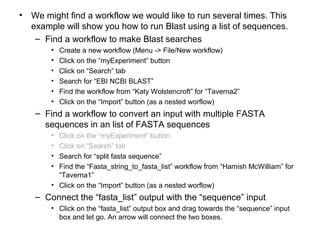 • We might find a workflow we would like to run several times. This
example will show you how to run Blast using a list of sequences.
– Find a workflow to make Blast searches
• Create a new workflow (Menu -> File/New workflow)
• Click on the “myExperiment” button
• Click on “Search” tab
• Search for “EBI NCBI BLAST”
• Find the workflow from “Katy Wolstencroft” for “Taverna2”
• Click on the “Import” button (as a nested worflow)
– Find a workflow to convert an input with multiple FASTA
sequences in an list of FASTA sequences
• Click on the “myExperiment” button
• Click on “Search” tab
• Search for “split fasta sequence”
• Find the “Fasta_string_to_fasta_list” workflow from “Hamish McWilliam” for
“Taverna1”
• Click on the “Import” button (as a nested worflow)
– Connect the “fasta_list” output with the “sequence” input
• Click on the “fasta_list” output box and drag towards the “sequence” input
box and let go. An arrow will connect the two boxes.
 