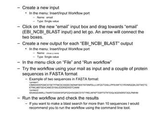 – Create a new input
• In the menu: Insert/Input Workflow port
– Name: email
– Type: Single value
– Click on the new “email” input box and drag towards “email”
(EBI_NCBI_BLAST input) and let go. An arrow will connect the
two boxes.
– Create a new output for each “EBI_NCBI_BLAST” output
• In the menu: Insert/Input Workflow port
– Name: chose a name
– Type: Single value
– In the menu click on “File” and “Run workflow”
– Try the workflow using your mail as input and a couple of protein
sequences in FASTA format
– Example of two sequences in FASTA format:
>protein1
CIMKEKKKPGMCSYSETFFMCSCSSDECNDNIIFSEEYNTSNPDLLLVIFQVTGISLLPPSVIIIFYCYRVNRQQKLSSTWETG
KTRKLMEFSEHCAMCSYSIILEDDRSDISSTCANNI
>protein2
SKANGEANRLLTNARITDSSIWSPQPGQHISIQMCSYSTYRELNPAPTSSPTSTRTEIQLNGENSRSTADLPMIHM
– Run the workflow and check the results
– If you want to make a blast search for more than 10 sequences I would
recommend you to run the workflow using the command line tool.
 