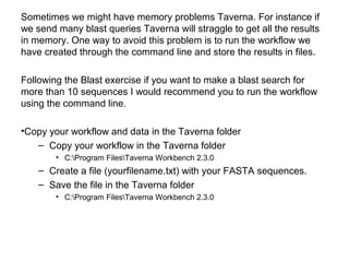 Sometimes we might have memory problems Taverna. For instance if
we send many blast queries Taverna will straggle to get all the results
in memory. One way to avoid this problem is to run the workflow we
have created through the command line and store the results in files.
Following the Blast exercise if you want to make a blast search for
more than 10 sequences I would recommend you to run the workflow
using the command line.
•Copy your workflow and data in the Taverna folder
– Copy your workflow in the Taverna folder
• C:Program FilesTaverna Workbench 2.3.0
– Create a file (yourfilename.txt) with your FASTA sequences.
– Save the file in the Taverna folder
• C:Program FilesTaverna Workbench 2.3.0
 