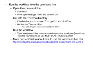 • Run the workflow from the command line
– Open the command line
• Start / Run
• In the open field type “cmd” and click on “OK”
– Get into the Taverna directory
• If the last line you do not see “C:>” type “c:” and click Enter.
• Get into the Taverna folder
– Type “cd C:Program FilesTaverna Workbench 2.3.0”
– Run the workflow
• Type “executeworkflow.bat -embedded -inputvalue email your@email.com
-inputfile yourfilename.txt EBI_NCBI_BLAST-multifasta.t2flow
– More docuemtnation about how to use the command line tool ...
http://www.taverna.org.uk/documentation/taverna-2-x/command-line-tool/2-3/
 