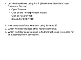 • Let’s find workflows using PICR (The Protein Identifier Cross-
Reference Service)
– Open Taverna
– Click on the “myExperiment” button
– Click on “Search” tab
– Search for “EBI PICR”
1. How many workflows were built using Taverna 2?
2. Which workflow includes other nested workflows?
3. Which workflow could you use to find UniProt cross-references for
an Ensembl protein accession?
 