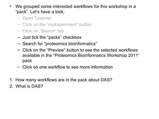 • We grouped some interested workflows for this workshop in a
“pack”. Let’s have a look.
– Open Taverna
– Click on the “myExperiment” button
– Click on “Search” tab
– Just tick the “packs” checkbox
– Search for “proteomics bioinformatics”
– Click on the “Preview” button to see the selected workflows
available in the “Proteomics Bioinformatics Workshop 2011”
pack
– Click on one workflow to see more information
1. How many workflows are in the pack about DAS?
2. What is DAS?
 