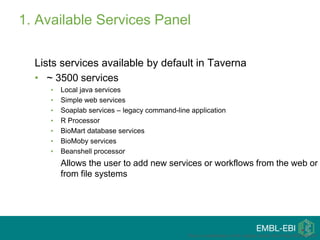 1. Available Services Panel
Lists services available by default in Taverna
• ~ 3500 services
• Local java services
• Simple web services
• Soaplab services – legacy command-line application
• R Processor
• BioMart database services
• BioMoby services
• Beanshell processor
Allows the user to add new services or workflows from the web or
from file systems
This is a modification of the original tutorial from Katy Wolstencroft
 