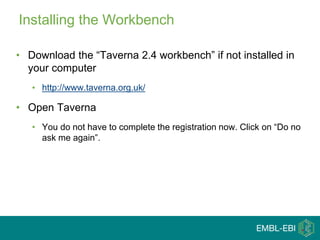 Installing the Workbench
• Download the “Taverna 2.4 workbench” if not installed in
your computer
• http://www.taverna.org.uk/
• Open Taverna
• You do not have to complete the registration now. Click on “Do no
ask me again”.
 