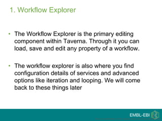 1. Workflow Explorer
• The Workflow Explorer is the primary editing
component within Taverna. Through it you can
load, save and edit any property of a workflow.
• The workflow explorer is also where you find
configuration details of services and advanced
options like iteration and looping. We will come
back to these things later
This is a modification of the original tutorial from Katy Wolstencroft
 