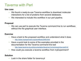 Taverna with Perl
Use case
• We found a ready-to-use Taverna workflow to download molecular
interactions for a list of proteins from several databases.
• We interested to include this workflow in our perl pipeline.
Proposal
• We can use perl to execute the Taverna command line to run workflows
without the the graphical user interface.
Exercise
• Have a look to the proposed workflow and understand what it does
• http://www.myexperiment.org/workflows/2458.html
• Have a quick look to some of the examples provided in the
documentation for the Taverna command line tool
• http://www.taverna.org.uk/documentation/taverna-2-x/command-line-tool/2-4/
• How could you execute a taverna workflow from myExperiment?
Solution
• Look in the share folder for taverna.pl
13/12/2018
30
 