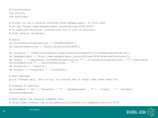 #!/usr/bin/perl
use strict;
use warnings;
# Script to run a taverna workflow from myExperiment. In this case
# we use "http://www.myexperiment.org/workflows/2458.html"
# to download molecular interactions for a list of proteins
# from several databases.
# Query
my $listOfProteinAccessions = 'P99999,Q06609';
my $selectedServices = 'IntAct,BioGrid,DIP,MINT';
my $taverna = '/home/training/usr/java/taverna-workbench-2.4.0/executeworkflow.sh';
my $myExperiment = 'http://www.myexperiment.org/workflows/2458/download?version=1';
my $input = '-inputvalue listOfProteinAccessions "' . $listOfProteinAccessions . '" -inputvalue
selectedServices "' . $selectedServices . '"' ;
my $outputDir = 'results';
my $output = '-outputdir ' . $outputDir;
# Wait message
print "Please wait. This script is running and it might take some time.n";
# Command to execute.
my $command = 'sh ' . $taverna . ' "' . $myExperiment . '" ' . $input . ' ' .$output;
system($command);
# More about the Taverna command line:
# http://www.taverna.org.uk/documentation/taverna-2-x/command-line-tool/2-4/
13/12/2018
33
 