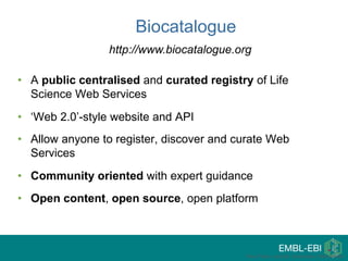 • A public centralised and curated registry of Life
Science Web Services
• ‘Web 2.0’-style website and API
• Allow anyone to register, discover and curate Web
Services
• Community oriented with expert guidance
• Open content, open source, open platform
Paul Fisher, myGrid, University of Manchester
Biocatalogue
http://www.biocatalogue.org
 
