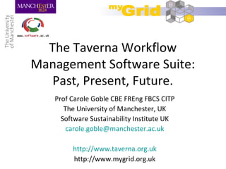 The Taverna Workflow
Management Software Suite:
Past, Present, Future.
Prof Carole Goble CBE FREng FBCS CITP
The University of Manchester, UK
Software Sustainability Institute UK
carole.goble@manchester.ac.uk
http://www.taverna.org.uk
http://www.mygrid.org.uk
 