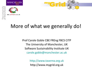 More of what we generally do!
Prof Carole Goble CBE FREng FBCS CITP
The University of Manchester, UK
Software Sustainability Institute UK
carole.goble@manchester.ac.uk
http://www.taverna.org.uk
http://www.mygrid.org.uk
 