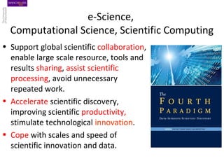 e-Science,
Computational Science, Scientific Computing
• Support global scientific collaboration,
enable large scale resource, tools and
results sharing, assist scientific
processing, avoid unnecessary
repeated work.
• Accelerate scientific discovery,
improving scientific productivity,
stimulate technological innovation.
• Cope with scales and speed of
scientific innovation and data.
 