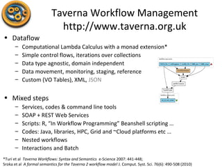 Taverna Workflow Management
http://www.taverna.org.uk
• Dataflow
– Computational Lambda Calculus with a monad extension*
– Simple control flows, iterations over collections
– Data type agnostic, domain independent
– Data movement, monitoring, staging, reference
– Custom (VO Tables), XML, JSON
• Mixed steps
– Services, codes & command line tools
– SOAP + REST Web Services
– Scripts: R, “In Workflow Programming” Beanshell scripting …
– Codes: Java, libraries, HPC, Grid and ~Cloud platforms etc …
– Nested workflows
– Interactions and Batch
*Turi et al Taverna Workflows: Syntax and Semantics e-Science 2007: 441-448;
Sroka et al A formal semantics for the Taverna 2 workflow model J. Comput. Syst. Sci. 76(6): 490-508 (2010)
 