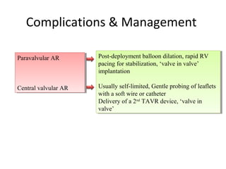 Complications & Management

Paravalvular AR
 Paravalvular AR      Post-deployment balloon dilation, rapid RV
                       Post-deployment balloon dilation, rapid RV
                      pacing for stabilization, ‘valve in valve’
                       pacing for stabilization, ‘valve in valve’
                      implantation
                       implantation

Central valvular AR
Central valvular AR   Usually self-limited, Gentle probing of leaflets
                       Usually self-limited, Gentle probing of leaflets
                      with aasoft wire or catheter
                       with soft wire or catheter
                      Delivery of aa2nd TAVR device, ‘valve in
                       Delivery of 2nd TAVR device, ‘valve in
                      valve’
                       valve’
 