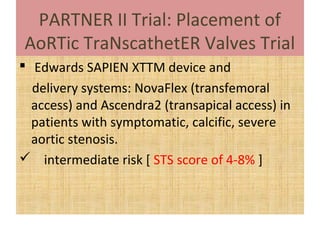PARTNER II Trial: Placement of
AoRTic TraNscathetER Valves Trial
 Edwards SAPIEN XTTM device and
  delivery systems: NovaFlex (transfemoral
  access) and Ascendra2 (transapical access) in
  patients with symptomatic, calcific, severe
  aortic stenosis.
 intermediate risk [ STS score of 4-8% ]
 