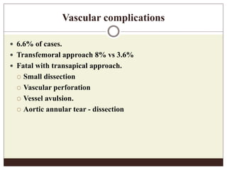 Vascular complications
 6.6% of cases.
 Transfemoral approach 8% vs 3.6%
 Fatal with transapical approach.
 Small dissection
 Vascular perforation
 Vessel avulsion.
 Aortic annular tear - dissection
 