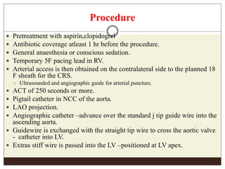 Procedure
 Pretreatment with aspirin,clopidogrel
 Antibiotic coverage atleast 1 hr before the procedure.
 General anaesthesia or conscious sedation.
 Temporary 5F pacing lead in RV.
 Arterial access is then obtained on the contralateral side to the planned 18
F sheath for the CRS.
 Ultrasounded and angiographic guide for arterial puncture.
 ACT of 250 seconds or more.
 Pigtail catheter in NCC of the aorta.
 LAO projection.
 Angiographic catheter –advance over the standard j tip guide wire into the
ascending aorta.
 Guidewire is exchanged with the straight tip wire to cross the aortic valve
- catheter into LV.
 Extras stiff wire is passed into the LV –positioned at LV apex.
 
